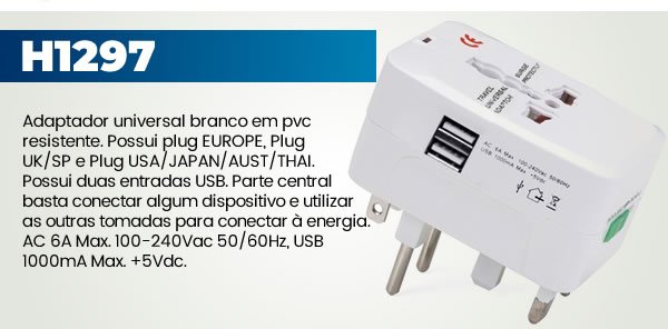 H1297 Adaptador universal branco em pvc resistente. Possui plug EUROPE, Plug UK/SP e Plug USA/JAPAN/AUST/THAI. Possui duas entradas USB. Parte central basta conectar algum dispositivo e utilizar as outras tomadas para conectar à energia. AC 6A Max. 100-240Vac 50/60Hz, USB 1000mA Max. +5Vdc. 