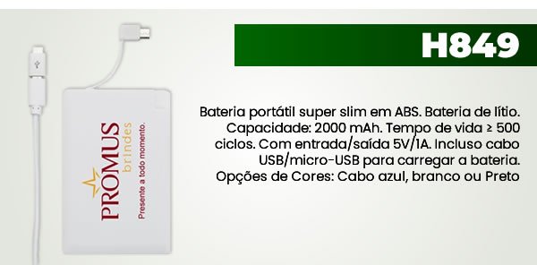 H849 Bateria portátil super slim em ABS. Bateria de lítio. Capacidade: 2000 mAh. Tempo de vida ≥ 500 ciclos. Com entrada/saída 5V/1A. Incluso cabo USB/micro-USB para carregar a bateria.Opções de Cores: Cabo azul, branco ou Preto