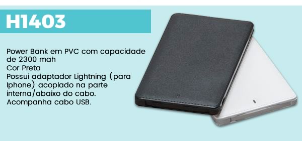 H1403 Power Bank em PVC com capacidade de 2300 mahCor PretaPossui adaptador Lightning (para Iphone) acoplado na parte interna/abaixo do cabo. Acompanha cabo USB.