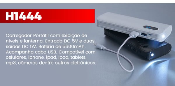 H1444 Carregador portátil com exibição de níveis e lanterna. Material plástico resistente com texturização semelhante à couro sintético, possui botão lateral para ligar e desligamento automático, pressionando-o duas vezes ligará/desligará a lanterna. Possui entrada DC 5V e duas saídas DC 5V, nível com 4 fases de porcentagem de exibição: 100-75-50 e 25%. Bateria de 5600mAh. Acompanha cabo USB. O carregador deve ser usado com frequência, caso contrário deverá ser carregado a cada 2 meses pelo menos 8 horas para prolongar e manter o bom uso da bateria. Compatível com celulares, iphone, ipad, ipod, tablets, mp3, câmeras dentre outros eletrônicos. Dimensões: 14,9 cm x 6,4 cm x 2,4 cm. Peso: 283 gr. A - Branco B - Preto