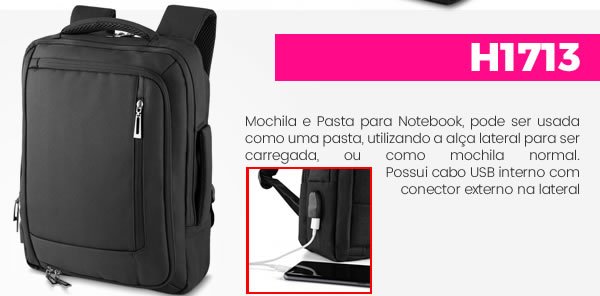 H1713 Mochila e Pasta para Notebook, pode ser usada como uma pasta, utilizando a alça lateral para ser carregada, ou como mochila normal. H1713 Mochila e Pasta para Notebook, pode ser usada como uma pasta, utilizando a alça lateral para ser carregada, ou como mochila normal. Possui cabo USB interno com conector externo na lateral